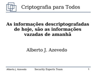 Criptografia para Todos


As informações descriptografadas
   de hoje, são as informações
       vazadas de amanhã


                     Alberto J. Azevedo



Alberto J. Azevedo      Security Experts Team   1
 