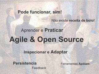 Pode funcionar, sim!
                    Não existe receita de bolo!

    Aprender e Praticar

Agile & Open Source
     Inspecionar e Adaptar

Persistencia             Ferramentas Apóiam
         Feedback
 