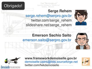 Obrigado!
                            Serge Rehem
             serge.rehem@serpro.gov.br
                 twitter.com/serge_rehem
             slideshare.net/serge_rehem

                 Emerson Sachio Saito
            emerson.saito@serpro.gov.br



             www.frameworkdemoiselle.gov.br
             demoiselle-users@lists.sourceforge.net
             twitter.com/fwkdemoiselle
 