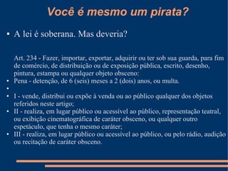 Você é mesmo um pirata?
●   A lei é soberana. Mas deveria?

    Art. 234 - Fazer, importar, exportar, adquirir ou ter sob sua guarda, para fim
    de comércio, de distribuição ou de exposição pública, escrito, desenho,
    pintura, estampa ou qualquer objeto obsceno:
●   Pena - detenção, de 6 (seis) meses a 2 (dois) anos, ou multa.
●

●   I - vende, distribui ou expõe à venda ou ao público qualquer dos objetos
    referidos neste artigo;
●   II - realiza, em lugar público ou acessível ao público, representação teatral,
    ou exibição cinematográfica de caráter obsceno, ou qualquer outro
    espetáculo, que tenha o mesmo caráter;
●   III - realiza, em lugar público ou acessível ao público, ou pelo rádio, audição
    ou recitação de caráter obsceno.
 