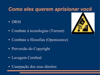 Como eles querem aprisionar você

●   DRM

●   Combate à tecnologias (Torrent)

●   Combate a filosofias (Opensource)

●   Perversão do Copyright

●   Lavagem Cerebral

●   Usurpação dos seus direitos
 