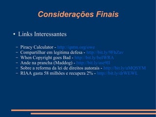 Considerações Finais

●       Links Interessantes
    –   Piracy Calculator - http://qntm.org/owe
    –   Compartilhar em legitima defesa - http://bit.ly/9FhZav
    –   When Copyright goes Bad - http://bit.ly/beIWRA
    –   Ande na prancha (Maddog) - http://bit.ly/ase9Il
    –   Sobre a reforma da lei de direitos autorais - http://bit.ly/aMQSYM
    –   RIAA gasta 58 milhões e recupera 2% - http://bit.ly/drWEWL
 