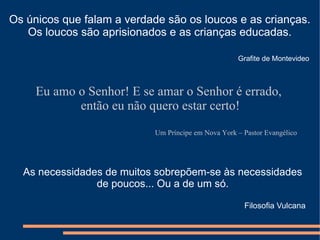 Os únicos que falam a verdade são os loucos e as crianças.
   Os loucos são aprisionados e as crianças educadas.

                                                     Grafite de Montevideo



     Eu amo o Senhor! E se amar o Senhor é errado,
            então eu não quero estar certo!
                            Um Príncipe em Nova York – Pastor Evangélico




  As necessidades de muitos sobrepõem-se às necessidades
                de poucos... Ou a de um só.

                                                       Filosofia Vulcana
 