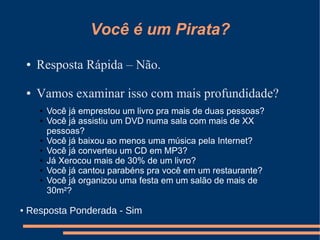 Você é um Pirata?
    ●   Resposta Rápida – Não.

    ●   Vamos examinar isso com mais profundidade?
        ●   Você já emprestou um livro pra mais de duas pessoas?
        ●   Você já assistiu um DVD numa sala com mais de XX
            pessoas?
        ●   Você já baixou ao menos uma música pela Internet?
        ●   Você já converteu um CD em MP3?
        ●   Já Xerocou mais de 30% de um livro?
        ●   Você já cantou parabéns pra você em um restaurante?
        ●   Você já organizou uma festa em um salão de mais de
            30m²?

●   Resposta Ponderada - Sim
 