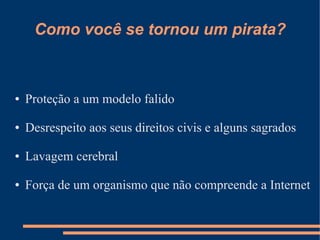 Como você se tornou um pirata?



●   Proteção a um modelo falido

●   Desrespeito aos seus direitos civis e alguns sagrados

●   Lavagem cerebral

●   Força de um organismo que não compreende a Internet
 