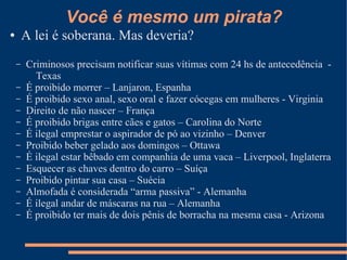 Você é mesmo um pirata?
●       A lei é soberana. Mas deveria?
    –   Criminosos precisam notificar suas vítimas com 24 hs de antecedência -
          Texas
    –   É proibido morrer – Lanjaron, Espanha
    –   É proibido sexo anal, sexo oral e fazer cócegas em mulheres - Virginia
    –   Direito de não nascer – França
    –   É proibido brigas entre cães e gatos – Carolina do Norte
    –   É ilegal emprestar o aspirador de pó ao vizinho – Denver
    –   Proibido beber gelado aos domingos – Ottawa
    –   É ilegal estar bêbado em companhia de uma vaca – Liverpool, Inglaterra
    –   Esquecer as chaves dentro do carro – Suíça
    –   Proibido pintar sua casa – Suécia
    –   Almofada é considerada “arma passiva” - Alemanha
    –   É ilegal andar de máscaras na rua – Alemanha
    –   É proibido ter mais de dois pênis de borracha na mesma casa - Arizona
 