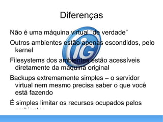 Diferenças Não é uma máquina virtual “de verdade” Outros ambientes estão apenas escondidos, pelo kernel Filesystems dos ambientes estão acessíveis diretamente da máquina original Backups extremamente simples – o servidor virtual nem mesmo precisa saber o que você está fazendo É simples limitar os recursos ocupados pelos ambientes 