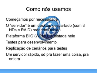 Como nós usamos Começamos por necessidade O “servidor” é um desktop descartado (com 3 HDs e RAID) rodando Debian Plataforma BliG (WPMU) é testada nele Testes para desenvolvimento Replicação de cenários para testes Um servidor rápido, só pra fazer uma coisa, pra ontem 