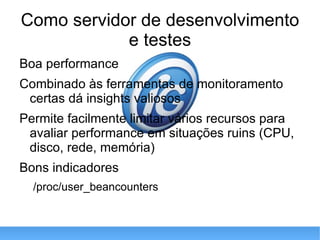 Como servidor de desenvolvimento e testes Boa performance Combinado às ferramentas de monitoramento certas dá insights valiosos Permite facilmente limitar vários recursos para avaliar performance em situações ruins (CPU, disco, rede, memória) Bons indicadores /proc/user_beancounters 