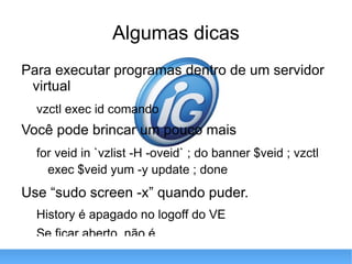 Algumas dicas Para executar programas dentro de um servidor virtual vzctl exec id comando Você pode brincar um pouco mais for veid in `vzlist -H -oveid` ; do banner $veid ; vzctl exec $veid yum -y update ; done Use “ sudo screen -x ” quando puder. History é apagado no logoff do VE Se ficar aberto, não é 