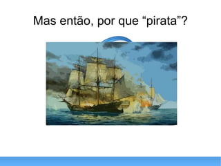 Mas então, por que “pirata”? 