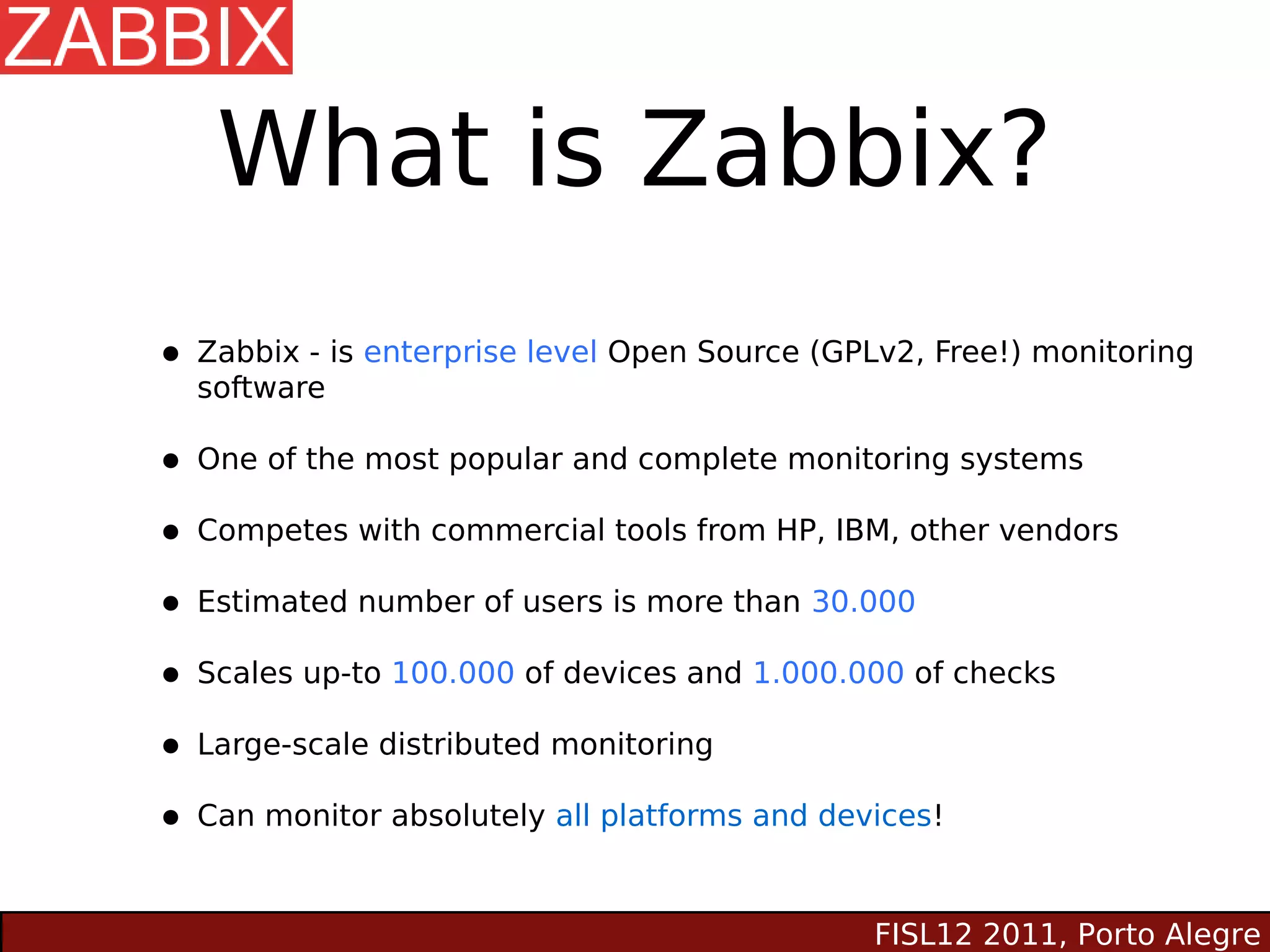 What is Zabbix?
• Zabbix - is enterprise level Open Source (GPLv2, Free!) monitoring
  software

• One of the most popular and complete monitoring systems
• Competes with commercial tools from HP, IBM, other vendors
• Estimated number of users is more than 30.000
• Scales up-to 100.000 of devices and 1.000.000 of checks
• Large-scale distributed monitoring
• Can monitor absolutely all platforms and devices!

                                               FISL12 2011, Porto Alegre
 