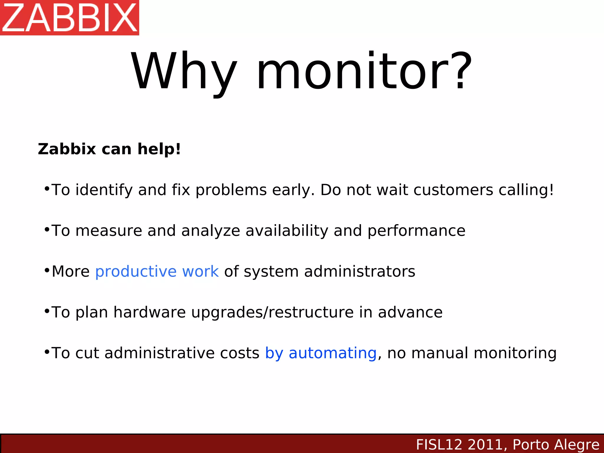 Why monitor?
Zabbix can help!

•To identify and fix problems early. Do not wait customers calling!

•To measure and analyze availability and performance

•More productive work of system administrators

•To plan hardware upgrades/restructure in advance

•To cut administrative costs by automating, no manual monitoring




                                                 FISL12 2011, Porto Alegre
 