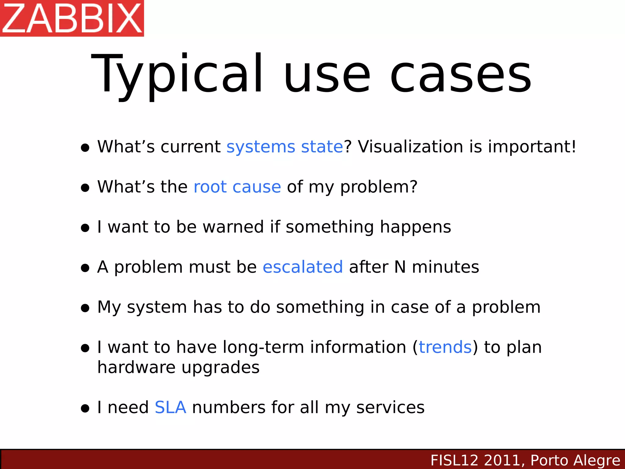Typical use cases
• What’s current systems state? Visualization is important!
• What’s the root cause of my problem?
• I want to be warned if something happens
• A problem must be escalated after N minutes
• My system has to do something in case of a problem
• Ihardwarehave long-term information (trends) to plan
    want to
            upgrades

• I need SLA numbers for all my services
                                           FISL12 2011, Porto Alegre
 