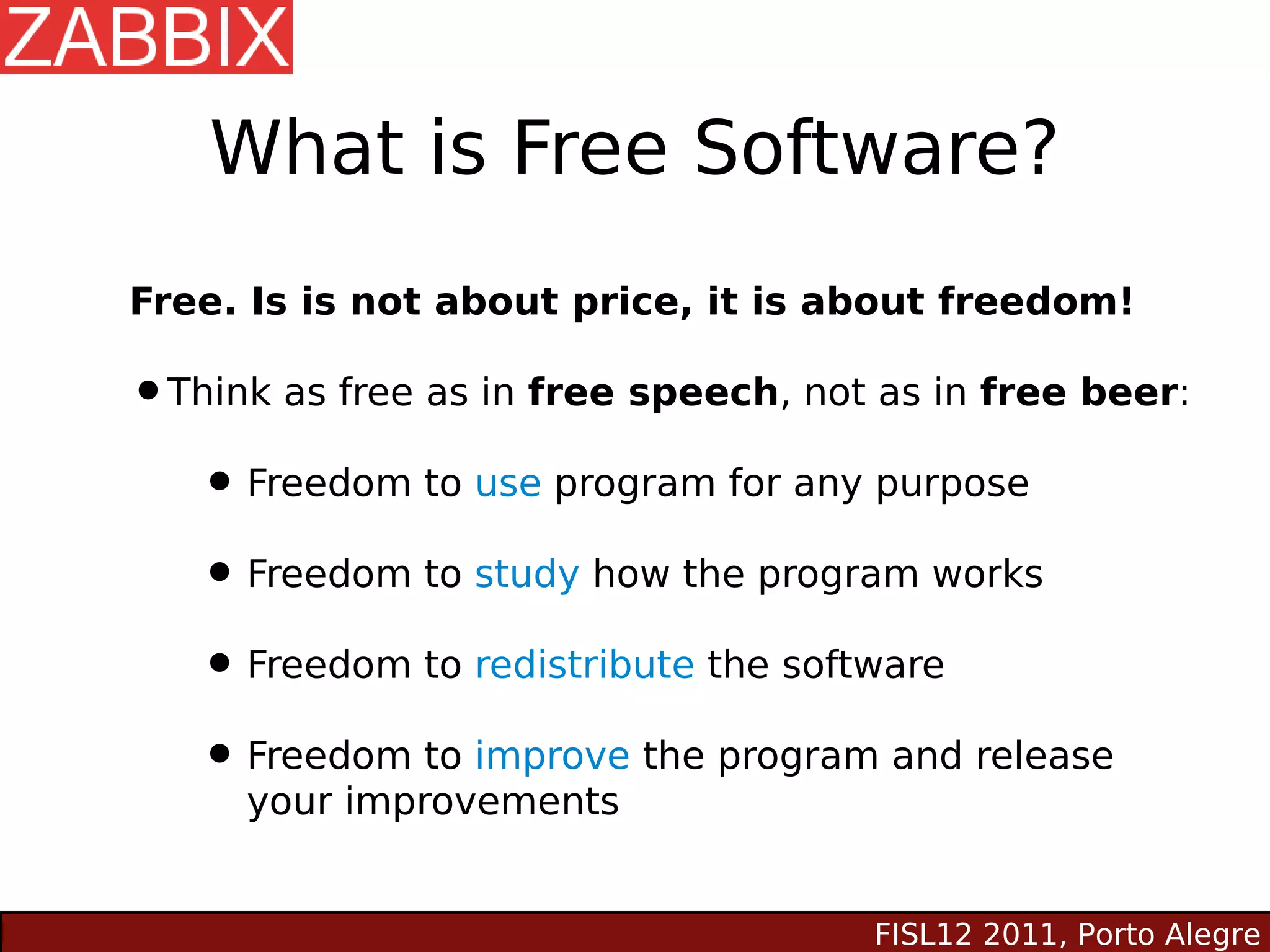 What is Free Software?
Free. Is is not about price, it is about freedom!

•Think as free as in free speech, not as in free beer:
  • Freedom to use program for any purpose
  • Freedom to study how the program works
  • Freedom to redistribute the software
  • Freedom to improve the program and release
     your improvements


                                     FISL12 2011, Porto Alegre
 
