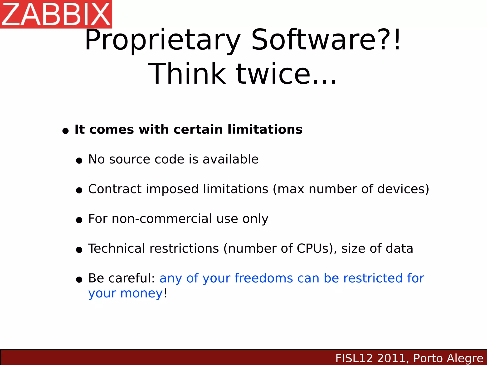 Proprietary Software?!
       Think twice...
• It comes with certain limitations
 • No source code is available
 • Contract imposed limitations (max number of devices)
 • For non-commercial use only
 • Technical restrictions (number of CPUs), size of data
 • Be careful: any of your freedoms can be restricted for
     your money!




                                          FISL12 2011, Porto Alegre
 
