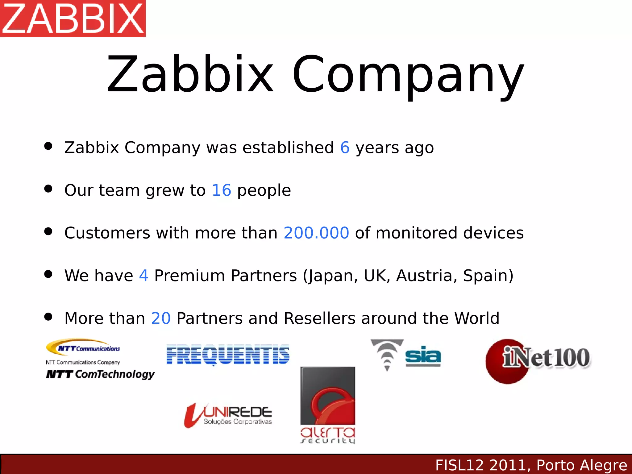 Zabbix Company
• Zabbix Company was established 6 years ago
• Our team grew to 16 people
• Customers with more than 200.000 of monitored devices
• We have 4 Premium Partners (Japan, UK, Austria, Spain)
• More than 20 Partners and Resellers around the World




                                               FISL12 2011, Porto Alegre
 