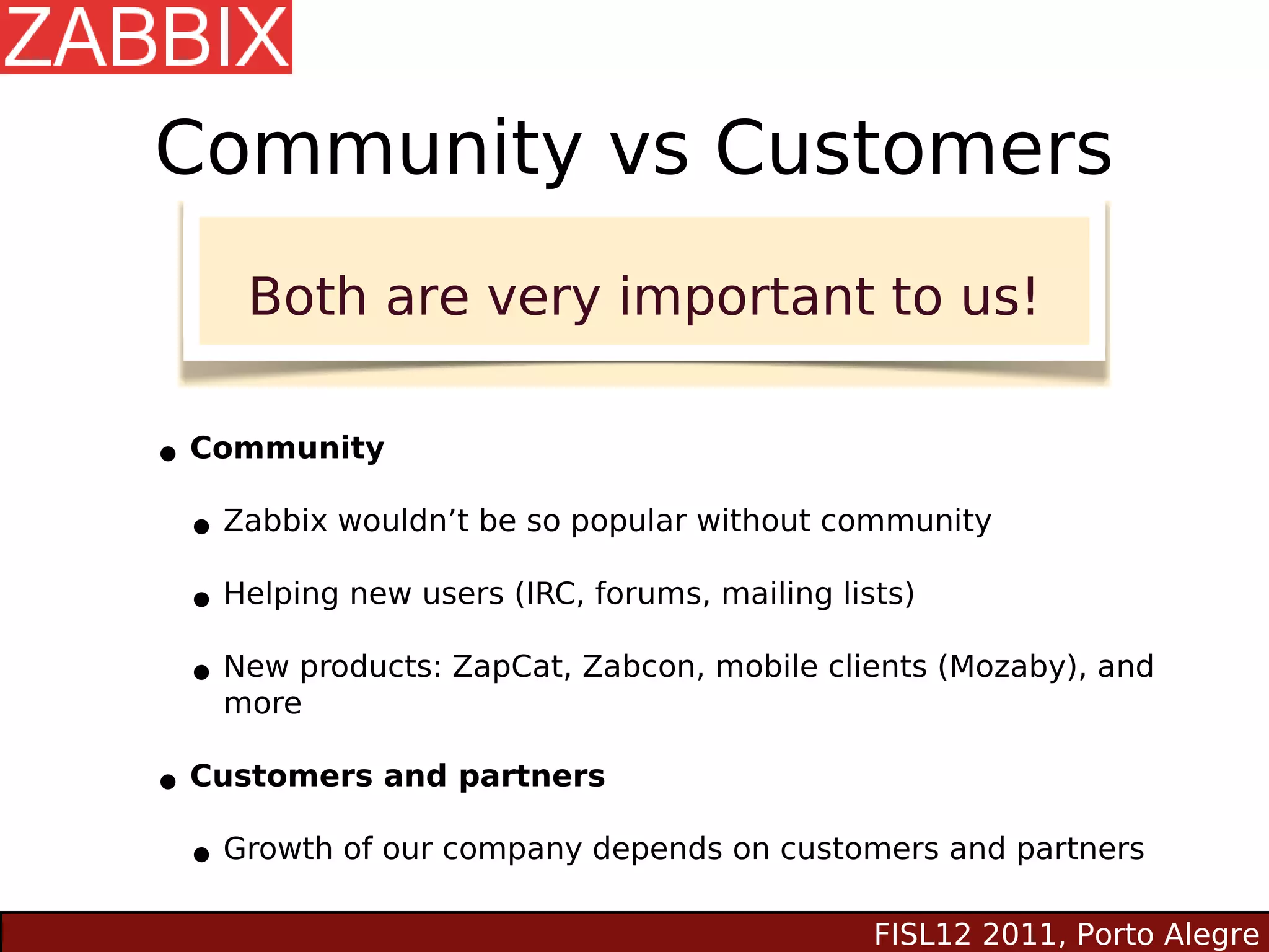 Community vs Customers
     Both are very important to us!


• Community
 • Zabbix wouldn’t be so popular without community
 • Helping new users (IRC, forums, mailing lists)
 • New products: ZapCat, Zabcon, mobile clients (Mozaby), and
    more

• Customers and partners
 • Growth of our company depends on customers and partners
                                           FISL12 2011, Porto Alegre
 