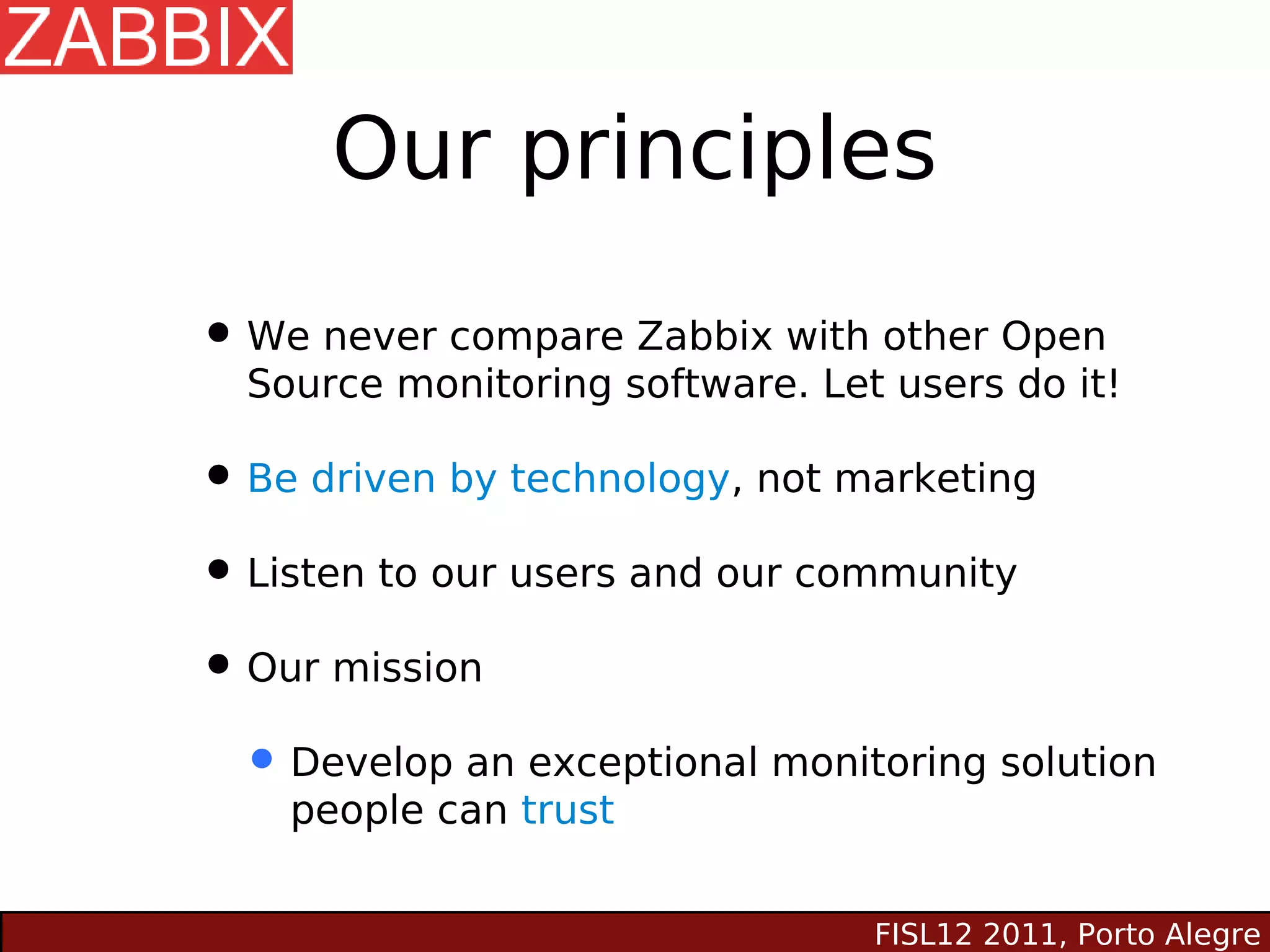 Our principles

• We never compare Zabbix with other Open
  Source monitoring software. Let users do it!

• Be driven by technology, not marketing
• Listen to our users and our community
• Our mission
 • Develop an exceptional monitoring solution
    people can trust


                                 FISL12 2011, Porto Alegre
 