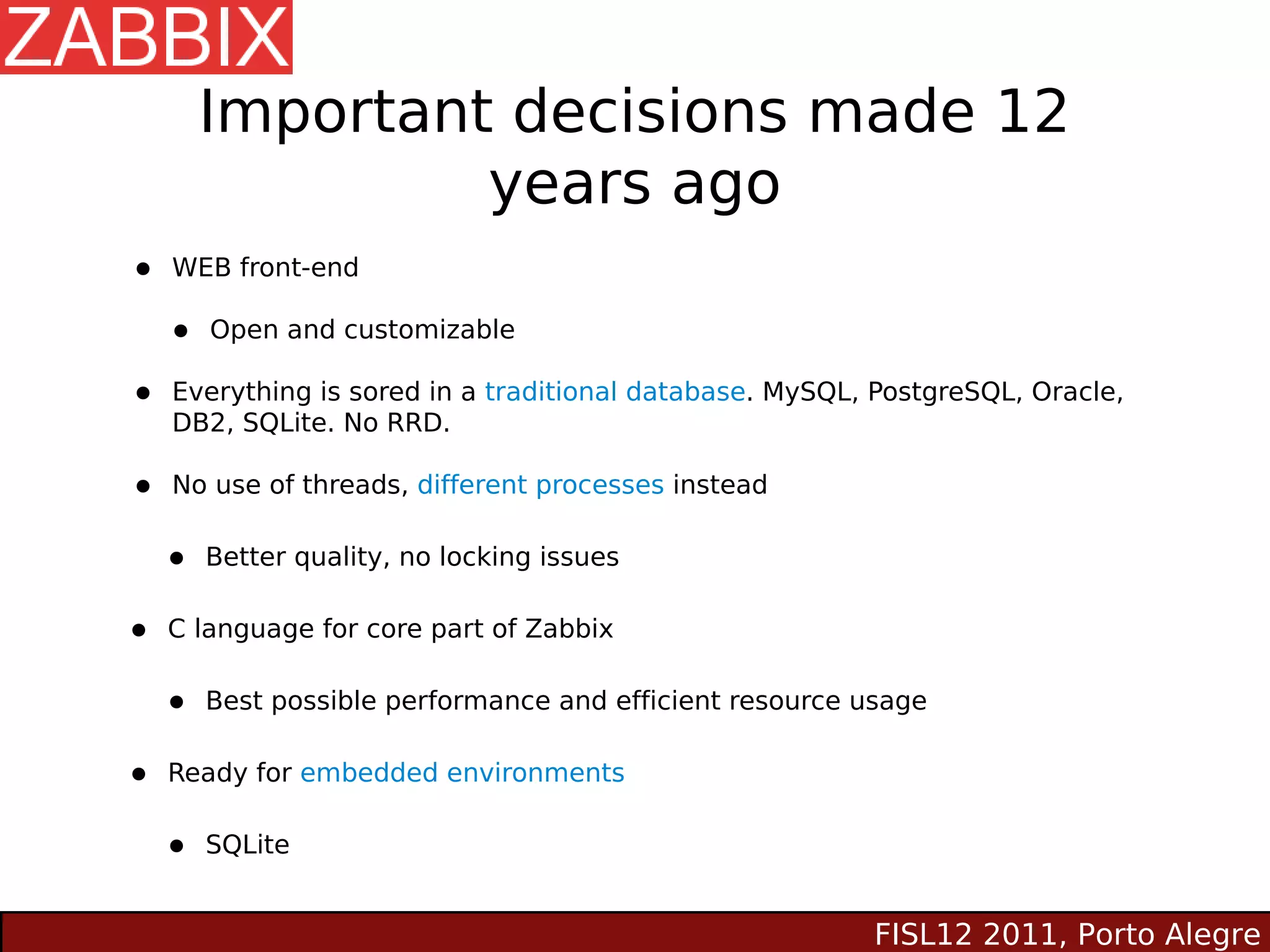 Important decisions made 12
                 years ago
•   WEB front-end

    •   Open and customizable

•   Everything is sored in a traditional database. MySQL, PostgreSQL, Oracle,
    DB2, SQLite. No RRD.

•   No use of threads, different processes instead


    •   Better quality, no locking issues


•   C language for core part of Zabbix


    •   Best possible performance and efficient resource usage


•   Ready for embedded environments


    •   SQLite


                                                          FISL12 2011, Porto Alegre
 