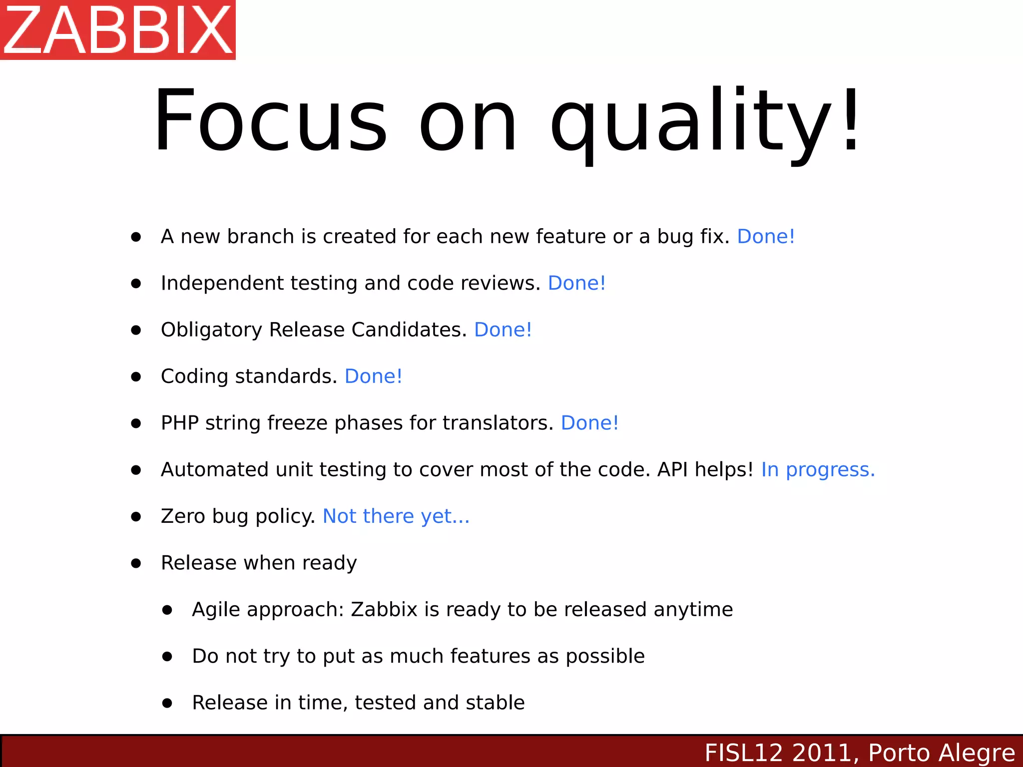 Focus on quality!
•   A new branch is created for each new feature or a bug fix. Done!

•   Independent testing and code reviews. Done!

•   Obligatory Release Candidates. Done!

•   Coding standards. Done!

•   PHP string freeze phases for translators. Done!

•   Automated unit testing to cover most of the code. API helps! In progress.

•   Zero bug policy. Not there yet...

•   Release when ready

    •   Agile approach: Zabbix is ready to be released anytime

    •   Do not try to put as much features as possible

    •   Release in time, tested and stable

                                                           FISL12 2011, Porto Alegre
 