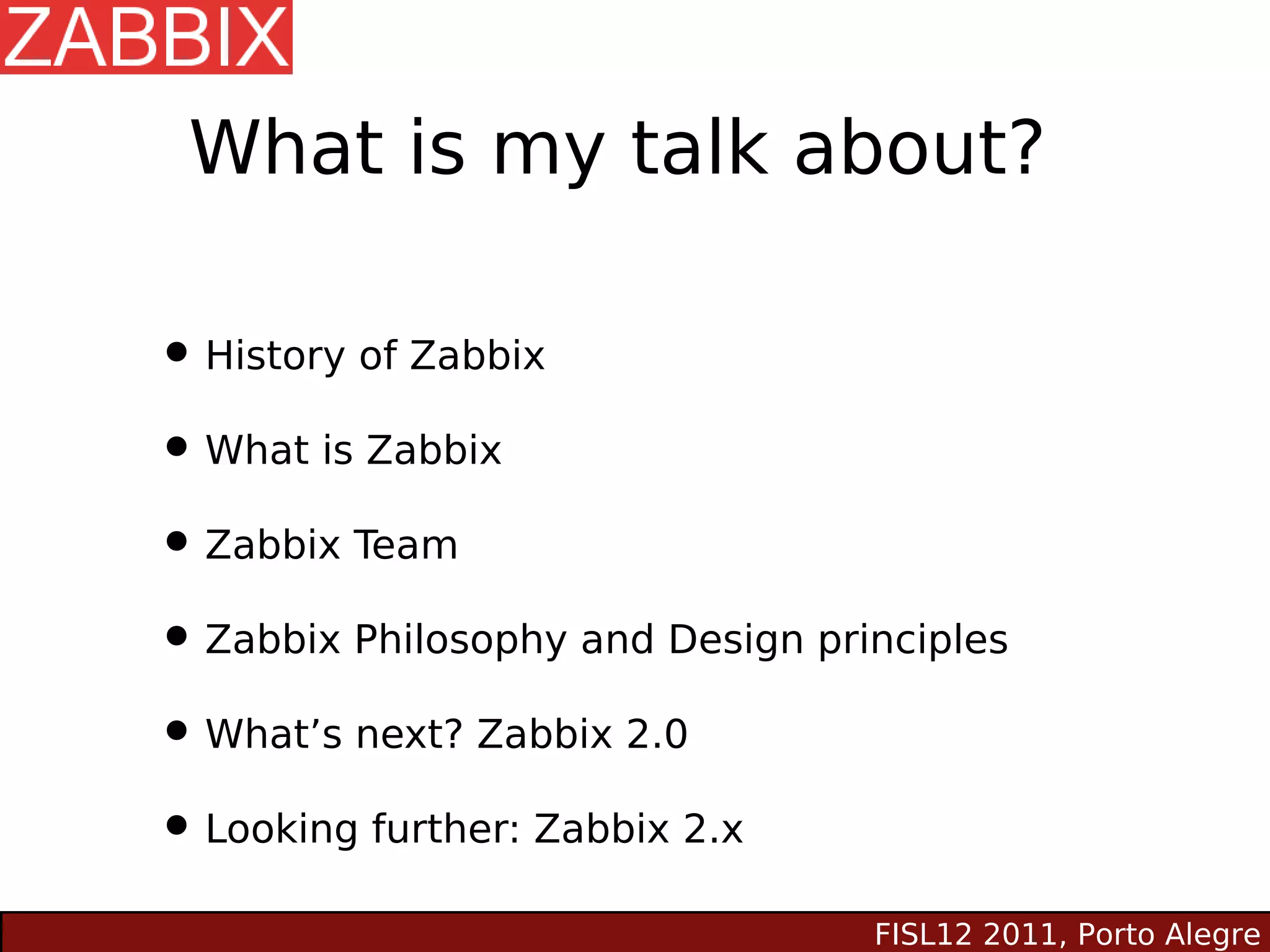 What is my talk about?

• History of Zabbix
• What is Zabbix
• Zabbix Team
• Zabbix Philosophy and Design principles
• What’s next? Zabbix 2.0
• Looking further: Zabbix 2.x
                                  FISL12 2011, Porto Alegre
 