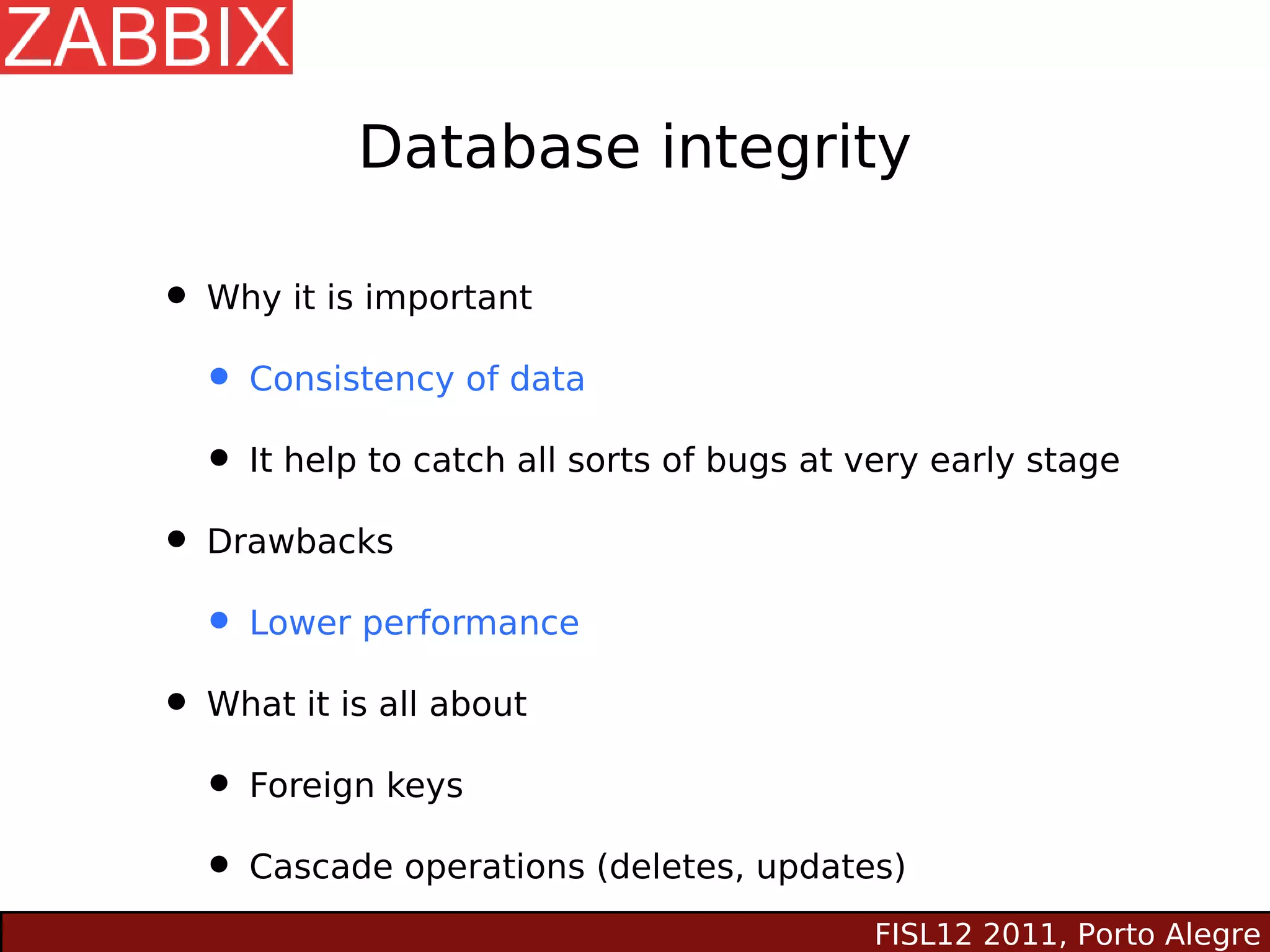 Database integrity

• Why it is important
  • Consistency of data
  • It help to catch all sorts of bugs at very early stage
• Drawbacks
  • Lower performance
• What it is all about
  • Foreign keys
  • Cascade operations (deletes, updates)
                                           FISL12 2011, Porto Alegre
 