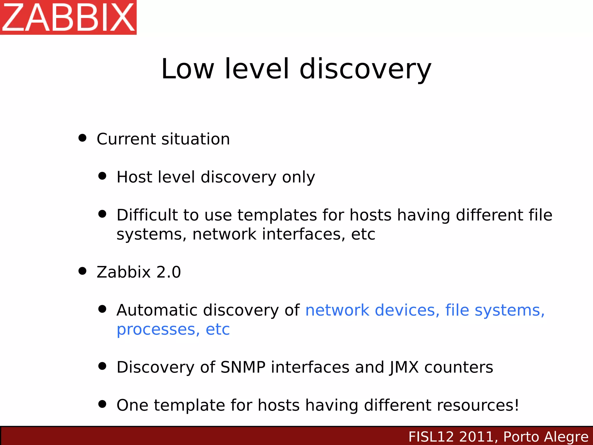 Low level discovery

• Current situation
  • Host level discovery only
  • Difficult to use templates for hosts having different file
     systems, network interfaces, etc

• Zabbix 2.0
  • Automatic discovery of network devices, file systems,
     processes, etc

  • Discovery of SNMP interfaces and JMX counters
  • One template for hosts having different resources!
                                           FISL12 2011, Porto Alegre
 