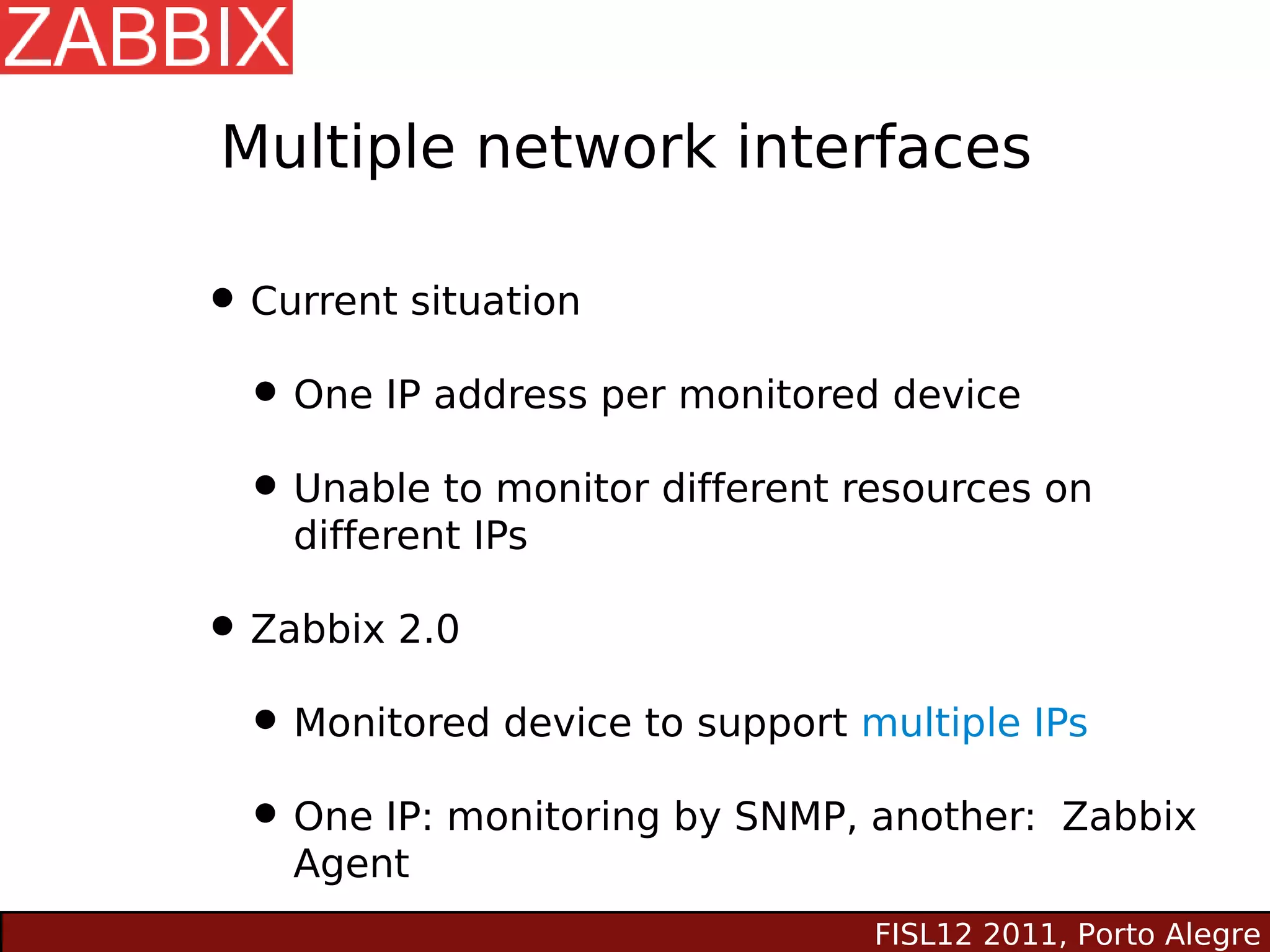 Multiple network interfaces

• Current situation
 • One IP address per monitored device
 • Unable to monitor different resources on
    different IPs

• Zabbix 2.0
 • Monitored device to support multiple IPs
 • One IP: monitoring by SNMP, another: Zabbix
    Agent
                                FISL12 2011, Porto Alegre
 