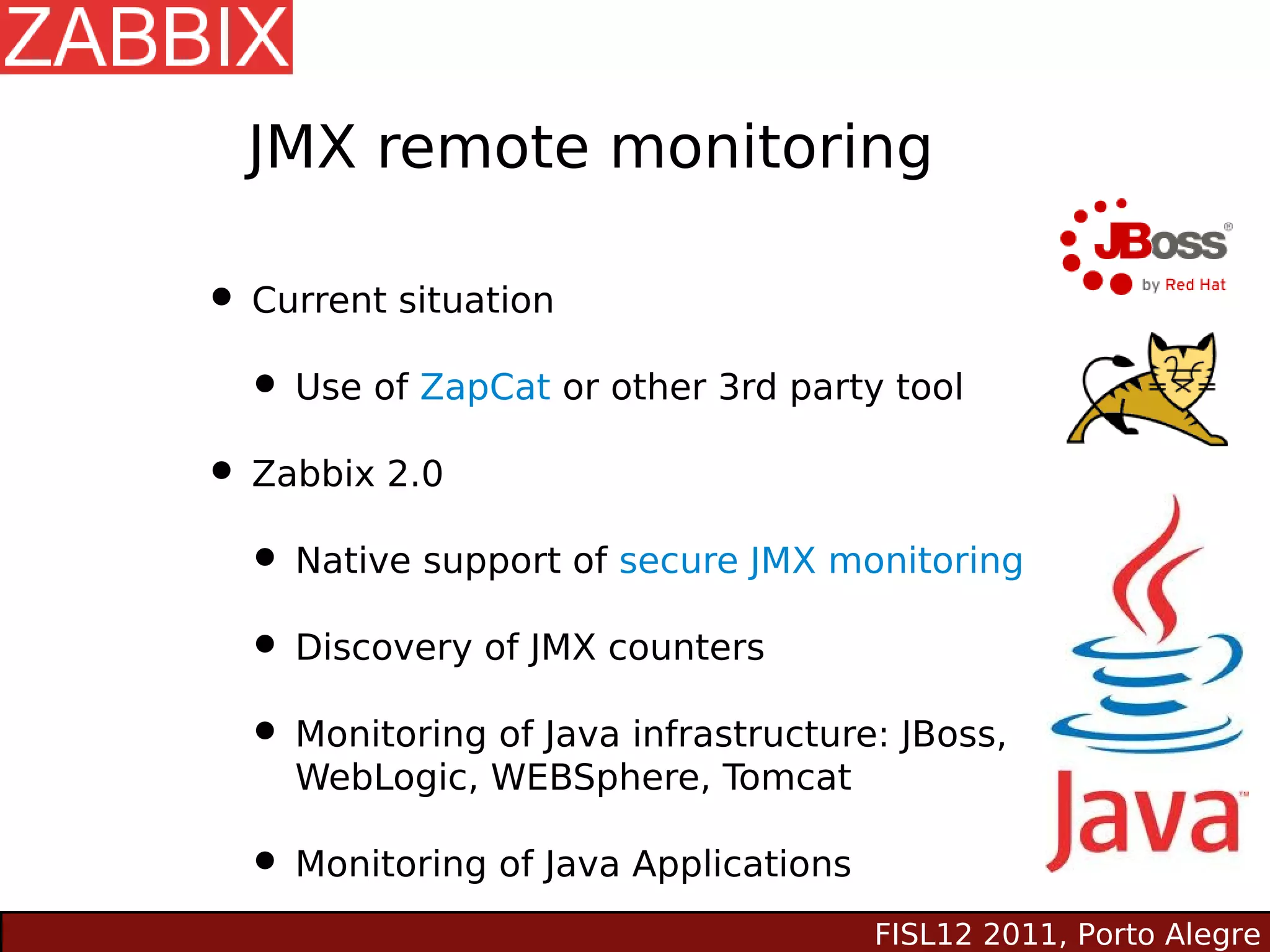 JMX remote monitoring

• Current situation
  • Use of ZapCat or other 3rd party tool
• Zabbix 2.0
  • Native support of secure JMX monitoring
  • Discovery of JMX counters
  • Monitoring of Java infrastructure: JBoss,
     WebLogic, WEBSphere, Tomcat

  • Monitoring of Java Applications
                                      FISL12 2011, Porto Alegre
 