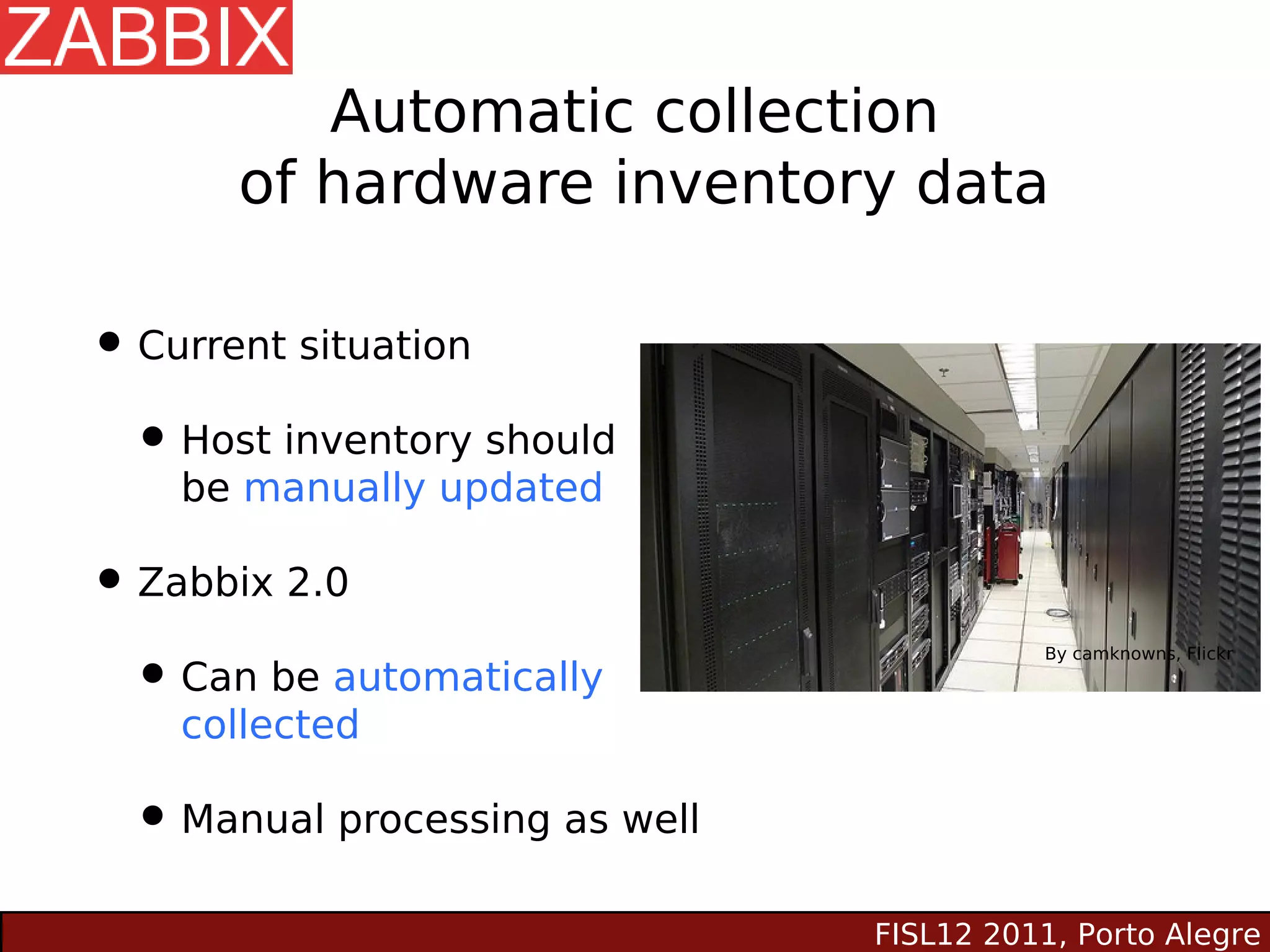 Automatic collection
      of hardware inventory data

• Current situation
 • Host inventory should
    be manually updated

• Zabbix 2.0
 • Can be automatically
                                          By camknowns, Flickr



    collected

 • Manual processing as well
                               FISL12 2011, Porto Alegre
 