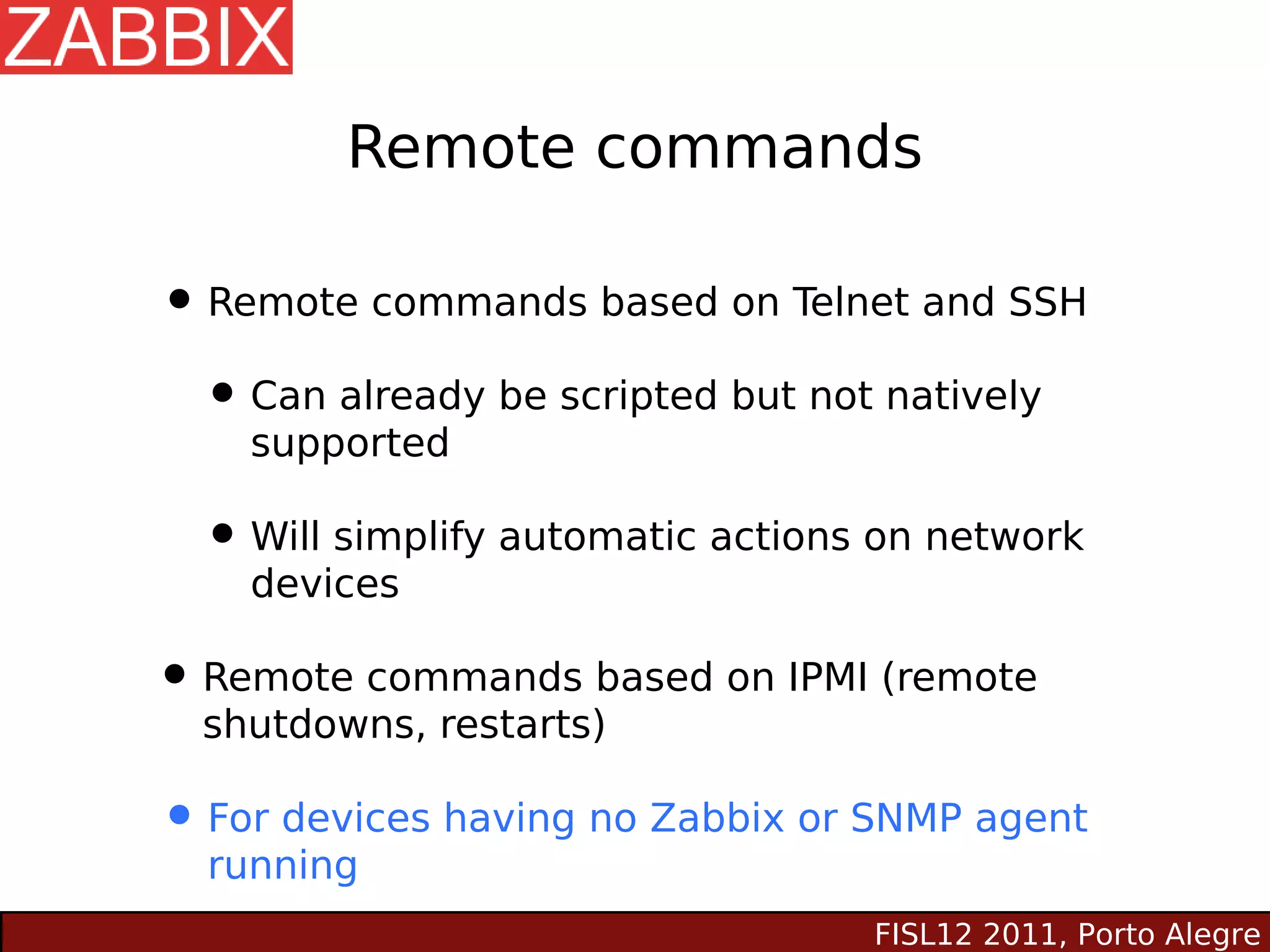 Remote commands

• Remote commands based on Telnet and SSH
 • Can already be scripted but not natively
    supported

  • Will simplify automatic actions on network
    devices

• Remote commands based on IPMI (remote
  shutdowns, restarts)

• For devices having no Zabbix or SNMP agent
  running
                                   FISL12 2011, Porto Alegre
 