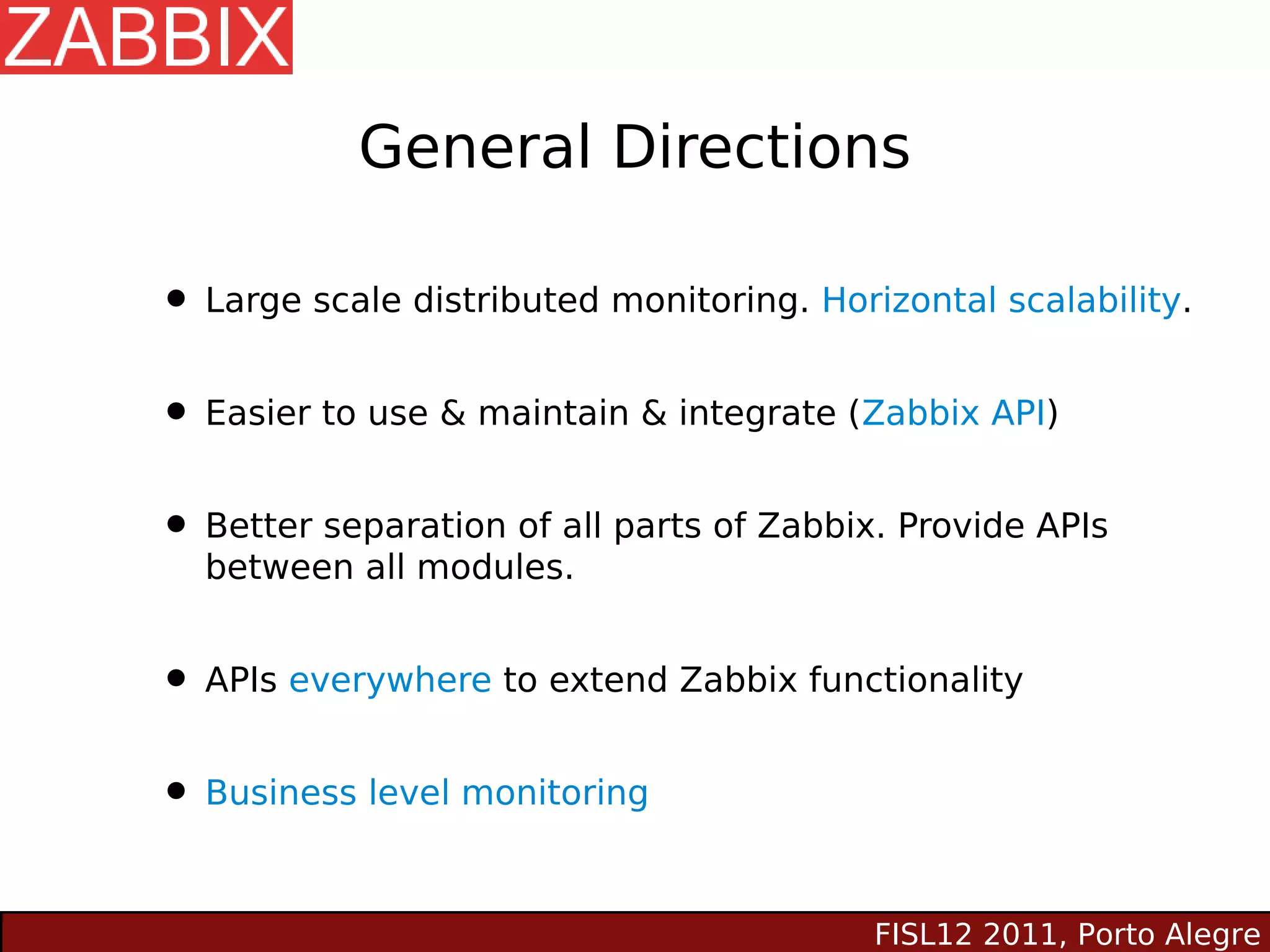 General Directions

• Large scale distributed monitoring. Horizontal scalability.
• Easier to use & maintain & integrate (Zabbix API)
• Better separation of all parts of Zabbix. Provide APIs
  between all modules.


• APIs everywhere to extend Zabbix functionality
• Business level monitoring

                                          FISL12 2011, Porto Alegre
 