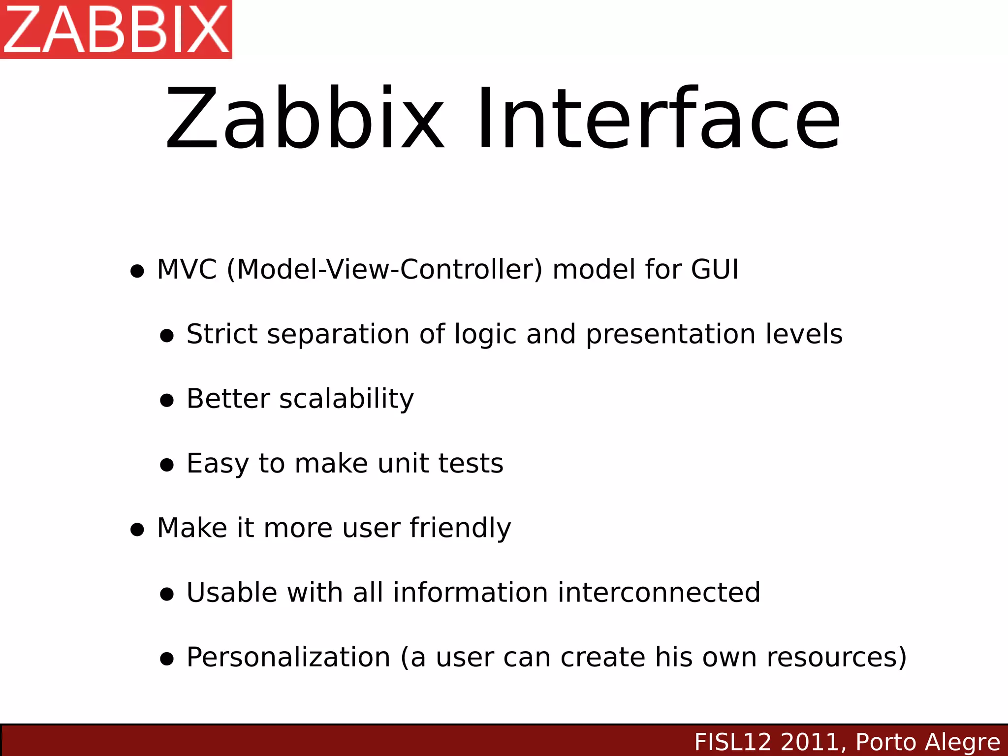 Zabbix Interface
• MVC (Model-View-Controller) model for GUI
 • Strict separation of logic and presentation levels
 • Better scalability
 • Easy to make unit tests
• Make it more user friendly
 • Usable with all information interconnected
 • Personalization (a user can create his own resources)
                                        FISL12 2011, Porto Alegre
 