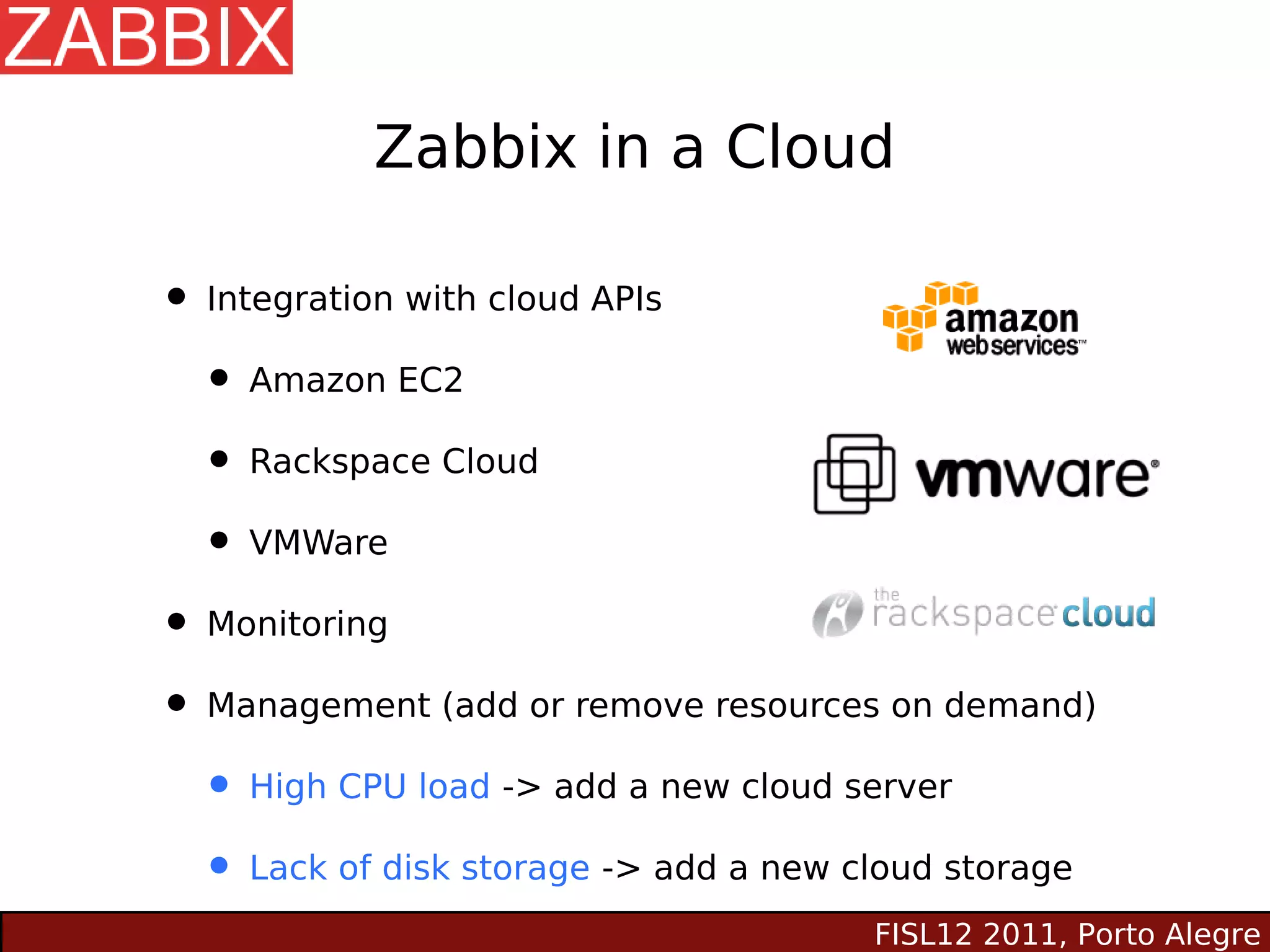 Zabbix in a Cloud

• Integration with cloud APIs
  • Amazon EC2
  • Rackspace Cloud
  • VMWare
• Monitoring
• Management (add or remove resources on demand)
  • High CPU load -> add a new cloud server
  • Lack of disk storage -> add a new cloud storage
                                      FISL12 2011, Porto Alegre
 