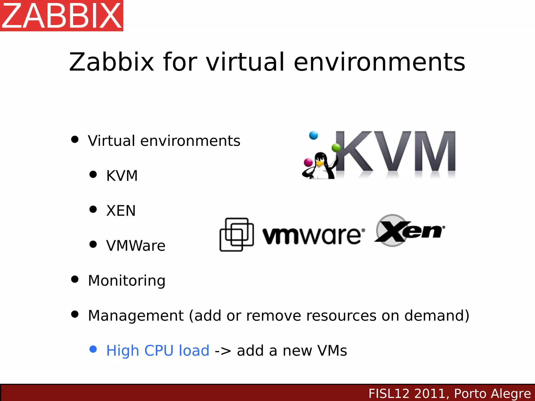 Zabbix for virtual environments


• Virtual environments
  • KVM
  • XEN
  • VMWare
• Monitoring
• Management (add or remove resources on demand)
  • High CPU load -> add a new VMs
                                   FISL12 2011, Porto Alegre
 