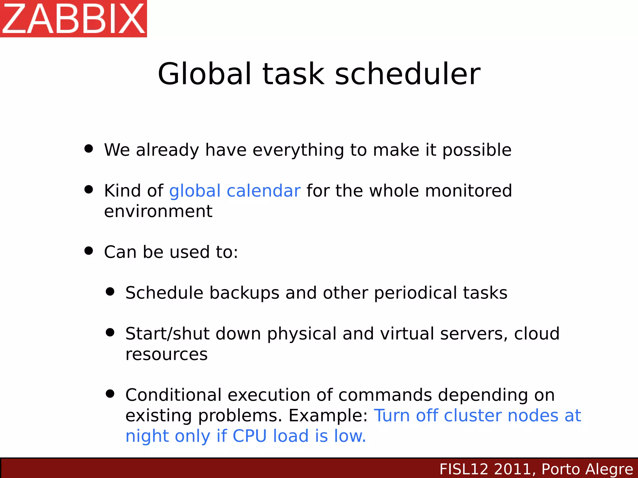 Global task scheduler

• We already have everything to make it possible
• Kind of global calendar for the whole monitored
  environment

• Can be used to:
  • Schedule backups and other periodical tasks
  • Start/shut down physical and virtual servers, cloud
     resources

  • Conditional execution of commands depending on
     existing problems. Example: Turn off cluster nodes at
     night only if CPU load is low.
                                         FISL12 2011, Porto Alegre
 