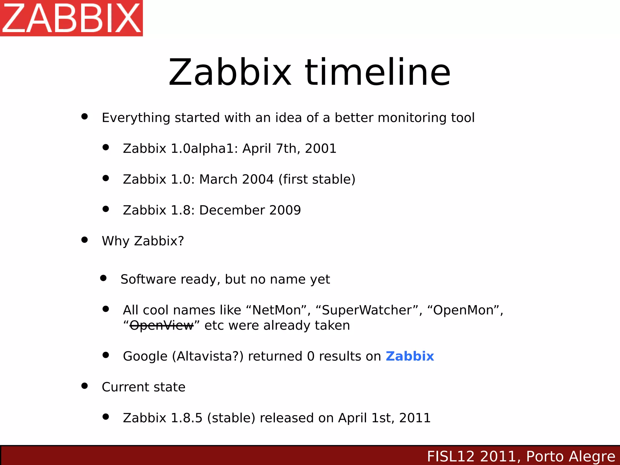 Zabbix timeline
•   Everything started with an idea of a better monitoring tool

    •   Zabbix 1.0alpha1: April 7th, 2001

    •   Zabbix 1.0: March 2004 (first stable)

    •   Zabbix 1.8: December 2009

•   Why Zabbix?


    •   Software ready, but no name yet

    •   All cool names like “NetMon”, “SuperWatcher”, “OpenMon”,
        “OpenView” etc were already taken

    •   Google (Altavista?) returned 0 results on Zabbix

•   Current state

    •   Zabbix 1.8.5 (stable) released on April 1st, 2011


                                                        FISL12 2011, Porto Alegre
 