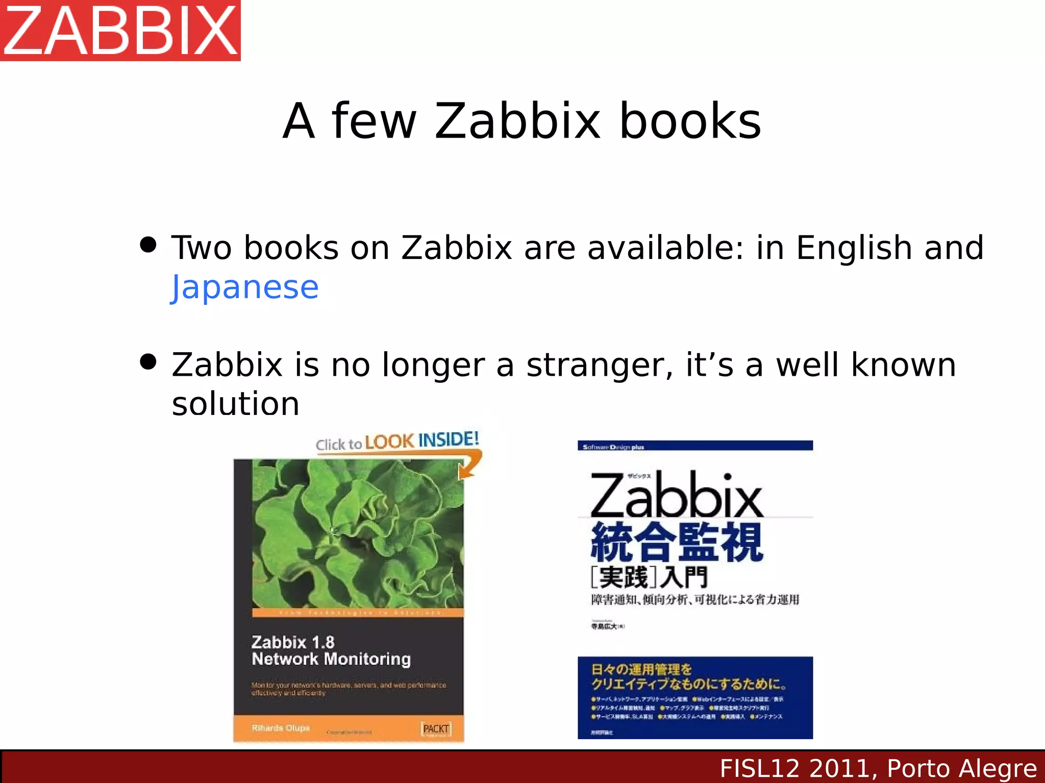 A few Zabbix books

• Two books on Zabbix are available: in English and
  Japanese

• Zabbix is no longer a stranger, it’s a well known
  solution




                                    FISL12 2011, Porto Alegre
 