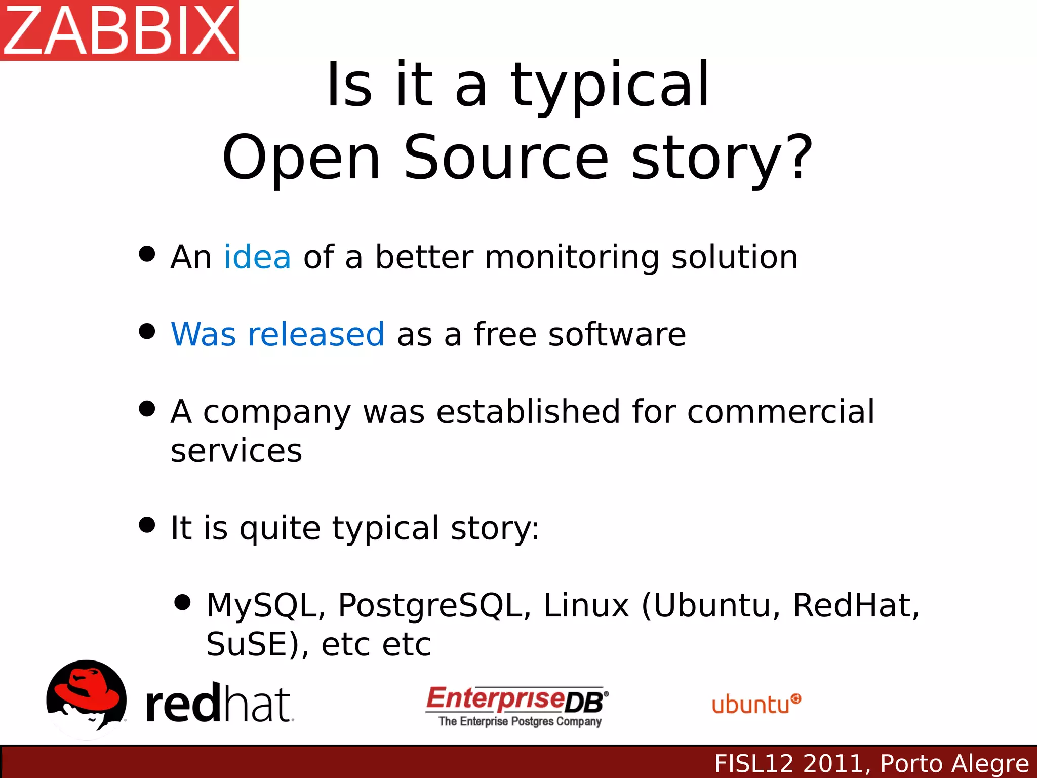 Is it a typical
     Open Source story?
• An idea of a better monitoring solution
• Was released as a free software
• A company was established for commercial
  services

• It is quite typical story:
 • MySQL, PostgreSQL, Linux (Ubuntu, RedHat,
    SuSE), etc etc


                                FISL12 2011, Porto Alegre
 