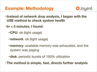 Example: Methodology
• Instead of network drop analysis, I began with the
USE method to check system health

• In < 5 minutes, I found:
• CPU: ok (light usage)
• network: ok (light usage)
• memory: available memory was exhausted, and the
system was paging

• disk: periodic bursts of 100% utilization
• The method is simple, fast, directs further analysis

 