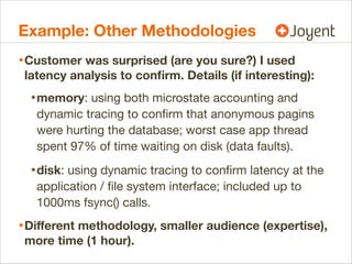 Example: Other Methodologies
• Customer was surprised (are you sure?) I used

latency analysis to conﬁrm. Details (if interesting):

• memory: using both microstate accounting and
dynamic tracing to conﬁrm that anonymous pagins
were hurting the database; worst case app thread
spent 97% of time waiting on disk (data faults).

• disk: using dynamic tracing to conﬁrm latency at the
application / ﬁle system interface; included up to
1000ms fsync() calls.

• Diﬀerent methodology, smaller audience (expertise),
more time (1 hour).

 