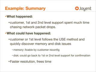 Example: Summary
• What happened:
• customer, 1st and 2nd level support spent much time
chasing network packet drops.

• What could have happened:
• customer or 1st level follows the USE method and
quickly discover memory and disk issues

• memory: ﬁxable by customer reconﬁg
• disk: could go back to 1st or 2nd level support for conﬁrmation

• Faster resolution, frees time

 