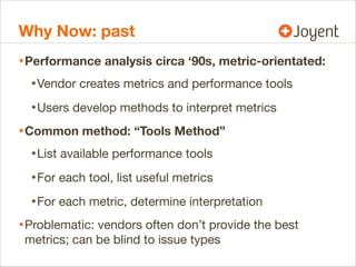 Why Now: past
• Performance analysis circa ‘90s, metric-orientated:
• Vendor creates metrics and performance tools
• Users develop methods to interpret metrics
• Common method: “Tools Method”
• List available performance tools
• For each tool, list useful metrics
• For each metric, determine interpretation
• Problematic: vendors often don’t provide the best
metrics; can be blind to issue types

 