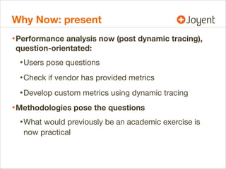 Why Now: present
• Performance analysis now (post dynamic tracing),
question-orientated:

• Users pose questions
• Check if vendor has provided metrics
• Develop custom metrics using dynamic tracing
• Methodologies pose the questions
• What would previously be an academic exercise is
now practical

 