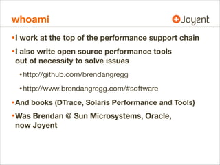 whoami
• I work at the top of the performance support chain
• I also write open source performance tools
out of necessity to solve issues

• http://github.com/brendangregg
• http://www.brendangregg.com/#software
• And books (DTrace, Solaris Performance and Tools)
• Was Brendan @ Sun Microsystems, Oracle,
now Joyent

 