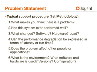 Problem Statement
• Typical support procedure (1st Methodology):
1.What makes you think there is a problem?
2.Has this system ever performed well?
3.What changed? Software? Hardware? Load?
4.Can the performance degradation be expressed in
terms of latency or run time?
5.Does the problem aﬀect other people or
applications?
6.What is the environment? What software and
hardware is used? Versions? Conﬁguration?

 