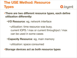The USE Method: Resource
Types
• There are two diﬀerent resource types, each deﬁne
utilization diﬀerently:

• I/O Resource: eg, network interface
• utilization: time resource was busy.
current IOPS / max or current throughput / max
can be used in some cases

• Capacity Resource: eg, main memory
• utilization: space consumed
• Storage devices act as both resource types

 