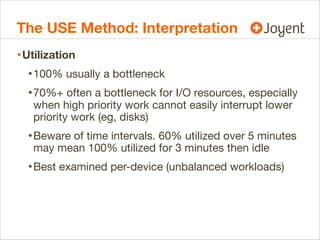 The USE Method: Interpretation
• Utilization
• 100% usually a bottleneck
• 70%+ often a bottleneck for I/O resources, especially
when high priority work cannot easily interrupt lower
priority work (eg, disks)

• Beware of time intervals. 60% utilized over 5 minutes
may mean 100% utilized for 3 minutes then idle

• Best examined per-device (unbalanced workloads)

 