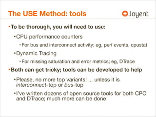 The USE Method: tools
• To be thorough, you will need to use:
• CPU performance counters
• For bus and interconnect activity; eg, perf events, cpustat

• Dynamic Tracing
• For missing saturation and error metrics; eg, DTrace

• Both can get tricky; tools can be developed to help
• Please, no more top variants! ... unless it is
interconnect-top or bus-top

• I’ve written dozens of open source tools for both CPC
and DTrace; much more can be done

 